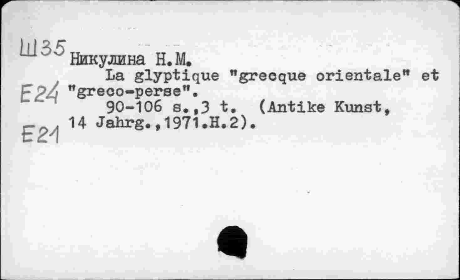 ﻿ш ' Никулина Н.М.
La glyptique "grecque orientale" et FPZj "greco-perse".
'	90-106 s.,3 t. (Antike Kunst,
9 , 14 Jahrg.,1971.H.2).
L— U» I